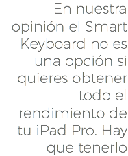 En nuestra opinión el Smart Keyboard no es una opción si quieres obtener todo el rendimiento de tu iPad Pro. Hay que tenerlo