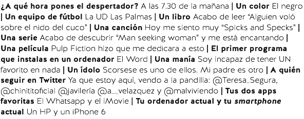 ¿A qué hora pones el despertador? A las 7.30 de la mañana | Un color El negro | Un equipo de fútbol La UD Las Palmas | Un libro Acabo de leer “Alguien voló sobre el nido del cuco” | Una canción Hoy me siento muy “Spicks and Specks” | Una serie Acabo de descubrir “Man seeking woman” y me está encantando | Una película Pulp Fiction hizo que me dedicara a esto | El primer programa que instalas en un ordenador El Word | Una manía Soy incapaz de tener UN favorito en nada | Un ídolo Scorsese es uno de ellos. Mi padre es otro | A quién seguir en Twitter Ya que estoy aquí, vendo a la pandilla: @Teresa_Segura, @chinititoficial @javilería @a__velazquez y @malviviendo | Tus dos apps favoritas El Whatsapp y el iMovie | Tu ordenador actual y tu smartphone actual Un HP y un iPhone 6