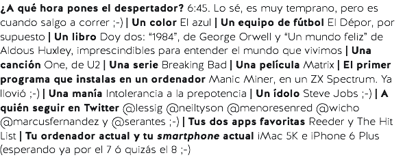 ¿A qué hora pones el despertador? 6:45. Lo sé, es muy temprano, pero es cuando salgo a correr ;-) | Un color El azul | Un equipo de fútbol El Dépor, por supuesto | Un libro Doy dos: “1984”, de George Orwell y “Un mundo feliz” de Aldous Huxley, imprescindibles para entender el mundo que vivimos | Una canción One, de U2 | Una serie Breaking Bad | Una película Matrix | El primer programa que instalas en un ordenador Manic Miner, en un ZX Spectrum. Ya llovió ;-) | Una manía Intolerancia a la prepotencia | Un ídolo Steve Jobs ;-) | A quién seguir en Twitter @lessig @neiltyson @menoresenred @wicho @marcusfernandez y @serantes ;-) | Tus dos apps favoritas Reeder y The Hit List | Tu ordenador actual y tu smartphone actual iMac 5K e iPhone 6 Plus (esperando ya por el 7 ó quizás el 8 ;-)