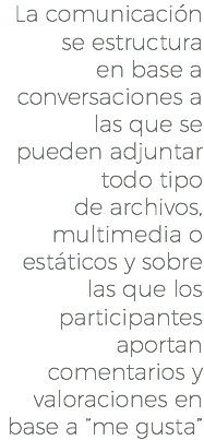 La comunicación se estructura en base a conversaciones a las que se pueden adjuntar todo tipo de archivos, multimedia o estáticos y sobre las que los participantes aportan comentarios y valoraciones en base a “me gusta”