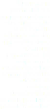 "El verdadero potencial de los mapas mentales se encuentra en que una vez que lo trabajas y sacas las ideas de tu cabeza y han sido plasmadas en un mapa, toman mucho más valor y tienen más sentido que cuando convivían desordenadas y vagando por alguna parte de tu cerebro"