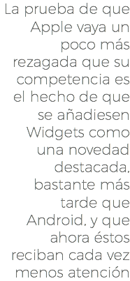 La prueba de que Apple vaya un poco más rezagada que su competencia es el hecho de que se añadiesen Widgets como una novedad destacada, bastante más tarde que Android, y que ahora éstos reciban cada vez menos atención