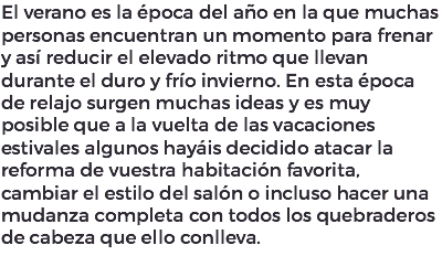 El verano es la época del año en la que muchas personas encuentran un momento para frenar y así reducir el elevado ritmo que llevan durante el duro y frío invierno. En esta época de relajo surgen muchas ideas y es muy posible que a la vuelta de las vacaciones estivales algunos hayáis decidido atacar la reforma de vuestra habitación favorita, cambiar el estilo del salón o incluso hacer una mudanza completa con todos los quebraderos de cabeza que ello conlleva.