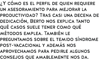 ¿Y cómo es el perfil de quien requiere un asesoramiento para mejorar la productividad? Tras casi una decena de dedicación, Berto nos explica tanto qué casos suele tener como qué métodos emplea. También le preguntamos sobre el temido síndrome post-vacacional y además nos aprovechamos para pedirle algunos consejos que amablemente nos da.