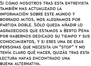Si como nosotros tras esta entrevista también has actualizado la información sobre este mundo y borrado mitos, nos alegramos por partida doble. Sólo queda añadir lo agradecidos que estamos a Berto Pena por habernos dedicado su tiempo y sus conocimientos, y si eres una de esas personas que necesita un “stop” y no tenía claro qué hacer, quizás tras esta lectura hayas encontrado una buena alternativa.