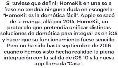 Si tuviese que definir HomeKit en una sola frase no tendría ninguna duda en escogerla: “HomeKit es la domótica fácil”. Apple se sacó de la manga, allá por 2014, HomeKit, un protocolo que pretendía unificar distintas soluciones de domótica para integrarlas en iOS y hacer que su funcionamiento fuese sencillo. Pero no ha sido hasta septiembre de 2016 cuando hemos visto hecha realidad la plena integración con la salida de iOS 10 y la nueva app llamada “Casa”.