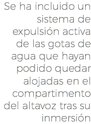 Se ha incluido un sistema de expulsión activa de las gotas de agua que hayan podido quedar alojadas en el compartimento del altavoz tras su inmersión