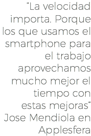 “La velocidad importa. Porque los que usamos el smartphone para el trabajo aprovechamos mucho mejor el tiempo con estas mejoras” Jose Mendiola en Applesfera