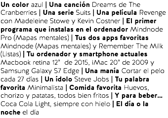 Un color azul | Una canción Dreams de The Cranberries | Una serie Suits | Una película Revenge con Madeleine Stowe y Kevin Costner | El primer programa que instalas en el ordenador Mindnode Pro (Mapas mentales) | Tus dos apps favoritas Mindnode (Mapas mentales) y Remember The Milk (Listas) | Tu ordenador y smartphone actuales Macbook retina 12” de 2015, iMac 20” de 2009 y Samsung Galaxy S7 Edge | Una manía Cortar el pelo cada 27 días | Un ídolo Steve Jobs | Tu palabra favorita Minimalista | Comida favorita Huevos, chorizo y patatas, todos bien fritos | Y para beber… Coca Cola Light, siempre con hielo | El día o la noche el día