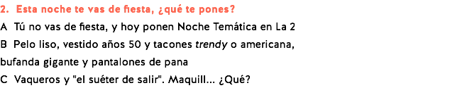 2. Esta noche te vas de fiesta, ¿qué te pones? A Tú no vas de fiesta, y hoy ponen Noche Temática en La 2 B Pelo liso, vestido años 50 y tacones trendy o americana, bufanda gigante y pantalones de pana C Vaqueros y "el suéter de salir". Maquill... ¿Qué?