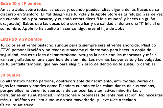 Entre 10 y 19 puntos Amas a Jobs sobre todas las cosas y, cuando puedes, citas alguna de las frases de su discurso en Stanford. El flat design rige tu vida y la Apple Store es tu refugio (vas de vez en cuando, sólo por pasarte, y cuando entras dices “Hola mundo” y haces un guiño exagerado). Sabes que las cosas sólo son de fiar y de calidad si tienen una “i” inicial en su nombre. Apple lo ha vuelto a hacer contigo, eres el hijo de Jobs. Entre 20 y 29 puntos Tu color es el verde pistacho aunque para ti siempre será el verde androide. Plástico FTW, personalización y no tener que sacarse el doctorado para hacer la copia de seguridad, esa es tu idea del smartphone. Arrugas la nariz con las manzanas y más si van serigrafiadas en una superficie de aluminio. Las normas las pones tú y las pulgadas de tu pantalla también, que hay para elegir. Y si lo de dentro no te gusta, lo cambias. 30 puntos Lo alternativo hecho persona, contracorriente de nacimiento, anti-modas. Miras de lejos las masas y sonríes como Flanders cuando ve las calamidades de sus vecinos, porque ellos no tienen tu suerte, la de conocer las alternativas minoritarias y disfrutarlas en su austeridad, limitaciones y promesas de lenta realización. No necesitas más, tu teléfono es listo aunque no sea mayoritario, y lleve tiles o teclado físico, te satisface.