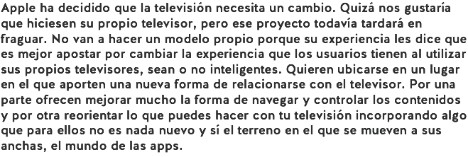Apple ha decidido que la televisión necesita un cambio. Quizá nos gustaría que hiciesen su propio televisor, pero ese proyecto todavía tardará en fraguar. No van a hacer un modelo propio porque su experiencia les dice que es mejor apostar por cambiar la experiencia que los usuarios tienen al utilizar sus propios televisores, sean o no inteligentes. Quieren ubicarse en un lugar en el que aporten una nueva forma de relacionarse con el televisor. Por una parte ofrecen mejorar mucho la forma de navegar y controlar los contenidos y por otra reorientar lo que puedes hacer con tu televisión incorporando algo que para ellos no es nada nuevo y sí el terreno en el que se mueven a sus anchas, el mundo de las apps.