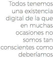 Todos tenemos una existencia digital de la que en muchas ocasiones no somos tan conscientes como deberíamos