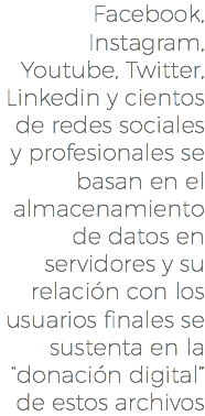 Facebook, Instagram, Youtube, Twitter, Linkedin y cientos de redes sociales y profesionales se basan en el almacenamiento de datos en servidores y su relación con los usuarios finales se sustenta en la “donación digital” de estos archivos