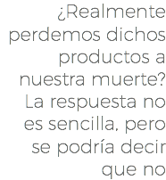 ¿Realmente perdemos dichos productos a nuestra muerte? La respuesta no es sencilla, pero se podría decir que no